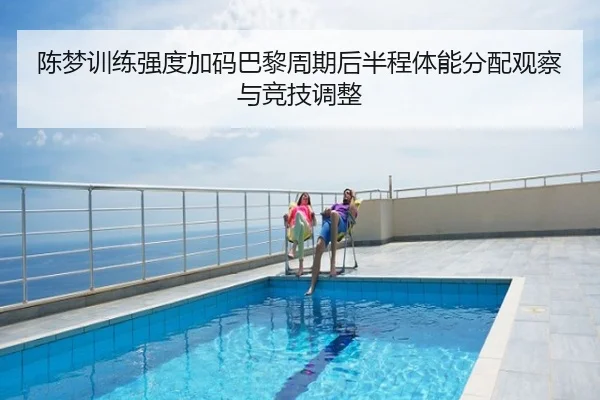 陈梦训练强度加码巴黎周期后半程体能分配观察与竞技调整