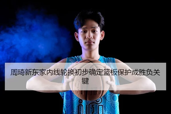 周琦新东家内线轮换初步确定篮板保护成胜负关键