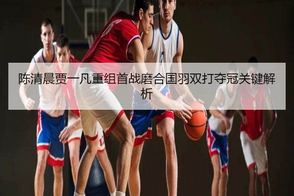 陈清晨贾一凡重组首战磨合国羽双打夺冠关键解析