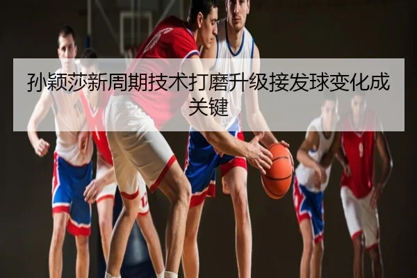 孙颖莎新周期技术打磨升级接发球变化成关键
