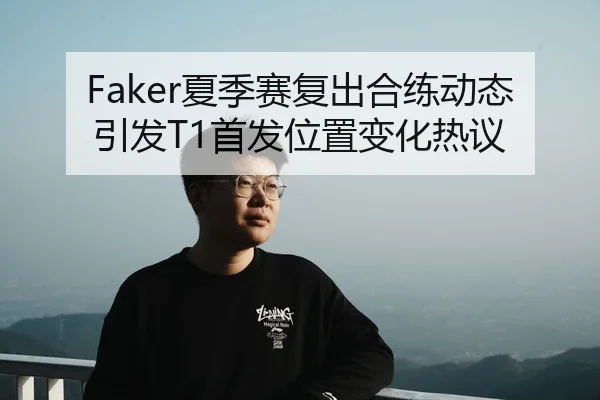 Faker夏季赛复出合练动态引发T1首发位置变化热议