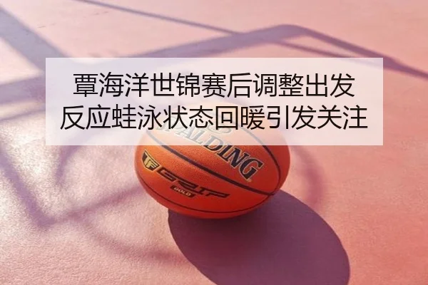 覃海洋世锦赛后调整出发 反应蛙泳状态回暖引发关注