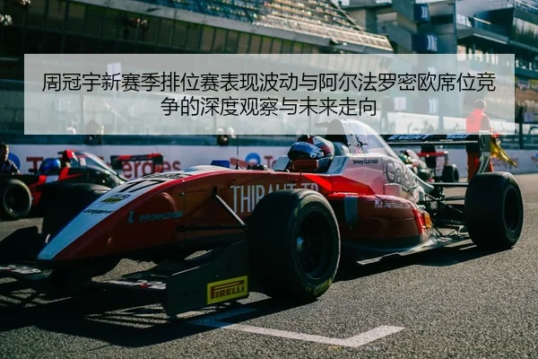 周冠宇新赛季排位赛表现波动与阿尔法罗密欧席位竞争的深度观察与未来走向